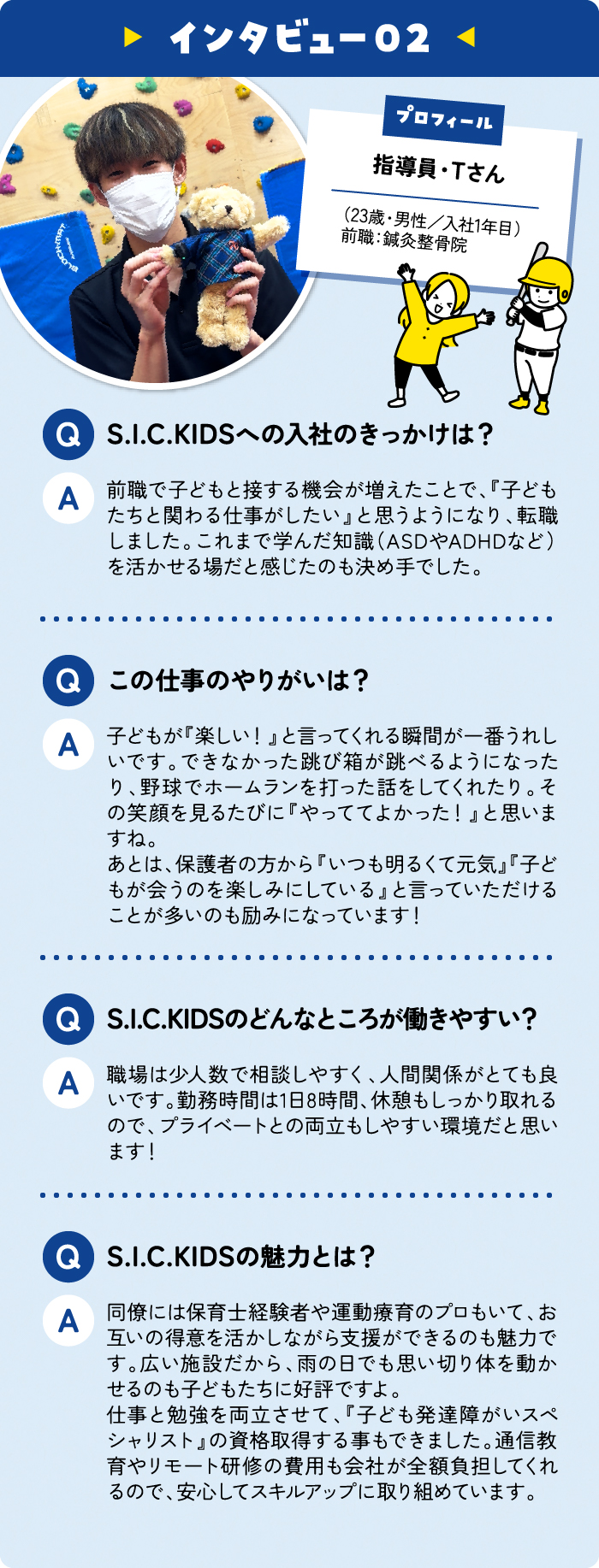 指導員・Tさん （23歳・男性／入社1年目） 前職：鍼灸整骨院 S.I.C.KIDSへの入社のきっかけは？ 前職で子どもと接する機会が増えたことで、『子どもたちと関わる仕事がしたい』と思うようになり、転職しました。これまで学んだ知識（ASDやADHDなど）を活かせる場だと感じたのも決め手でした。 この仕事のやりがいは？ 子どもが『楽しい！』と言ってくれる瞬間が一番うれしいです。できなかった跳び箱が跳べるようになったり、野球でホームランを打った話をしてくれたり。その笑顔を見るたびに『やっててよかった！』と思いますね。
あとは、保護者の方から『いつも明るくて元気』『子どもが会うのを楽しみにしている』と言っていただけることが多いのも励みになっています！
 S.I.C.KIDSのどんなところが働きやすい？ 職場は少人数で相談しやすく、人間関係がとても良いです。勤務時間も1日7時間、休憩もしっかり取れるので、プライベートとの両立もしやすい環境だと思います！ S.I.C.KIDSの魅力とは？ 同僚には保育士経験者や運動療育のプロもいて、お互いの得意を活かしながら支援ができるのも魅力です。広い施設だから、雨の日でも思い切り体を動かせるのも子どもたちに好評ですよ。
『子ども発達障がいスペシャリスト』の資格取得を目指して勉強中。通信教育やリモート研修の費用も会社が全額負担してくれるので、安心してスキルアップに取り組めています。
