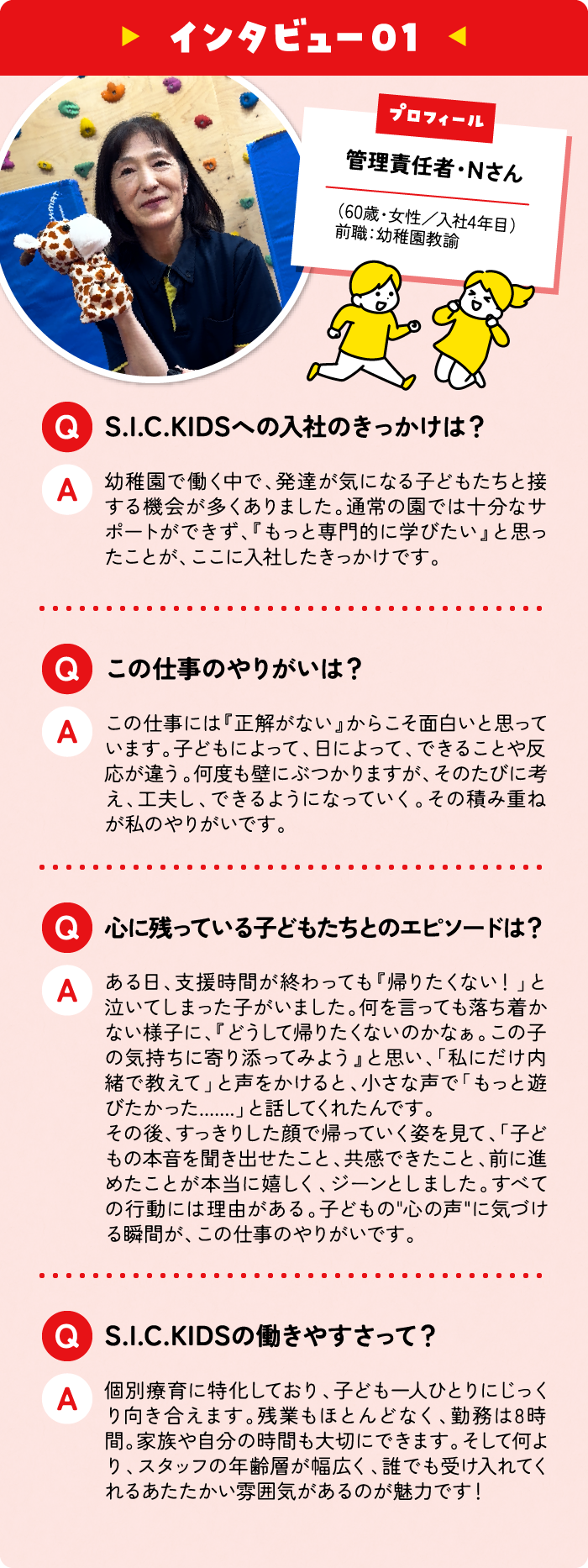 管理責任者・Nさん （60歳・女性／入社4年目）前職：幼稚園教諭 S.I.C.KIDSへの入社のきっかけは？ 幼稚園で働く中で、発達が気になる子どもたちと接する機会が多くありました。通常の園では十分なサポートができず、『もっと専門的に学びたい』と思ったことが、ここに入社したきっかけです。 この仕事のやりがいは？  この仕事には『正解がない』からこそ面白いと思っています。子どもによって、日によって、できることや反応が違う。何度も壁にぶつかりますが、そのたびに考え、工夫し、できるようになっていく。その積み重ねが私のやりがいです。 心に残っている子どもたちとのエピソードは？ ある日、支援時間が終わっても『帰りたくない！」と泣いてしまった子がいました。何を言っても落ち着かない様子に、『どうして帰りたくないのかなぁ。この子の気持ちに寄り添ってみよう』と思い、「私にだけ内緒で教えて」と声をかけると、小さな声で「もっと遊びたかった.......」と話してくれたんです。
その後、すっきりした顔で帰っていく姿を見て、「子どもの本音を聞き出せたこと、共感できたこと、前に進めたことが本当に嬉しく、ジーンとしました。すべての行動には理由がある。子どもの心の声に気づける瞬間が、この仕事のやりがいです。S.I.C.KIDSの働きやすさって？ 個別療育に特化しており、子ども一人ひとりにじっくり向き合えます。残業もほとんどなく、勤務は7時間。家族や自分の時間も大切にできます。そして何より、スタッフの年齢層が幅広く、誰でも受け入れてくれるあたたかい雰囲気があるのが魅力です！