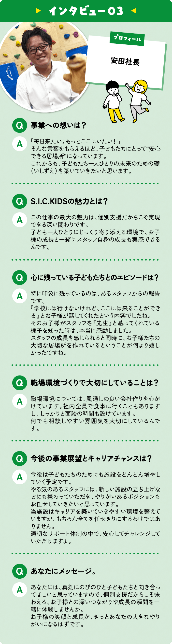 安田社長 事業への想いは？ 「毎日来たい。もっとここにいたい！」そんな言葉をもらえるほど、子どもたちにとって“安心できる居場所”になっています。 これからも、子どもたち一人ひとりの未来のための礎（いしずえ）を築いていきたいと思います。S.I.C.KIDSの魅力とは？ この仕事の最大の魅力は、個別支援だからこそ実現できる深い関わりです。 子ども一人ひとりにじっくり寄り添える環境で、お子様の成長と一緒にスタッフ自身の成長も実感できるんです。 心に残っている子どもたちとのエピソードは？ 特に印象に残っているのは、あるスタッフからの報告です。『学校には行けないけれど、ここには来ることができる』とお子様が話してくれたという内容でしたね。そのお子様がスタッフを『先生』と慕ってくれている様子を知った時は、本当に感動しました。 スタッフの成長を感じられると同時に、お子様たちの大切な居場所を作れているということが何より嬉しかったですね。 職場環境づくりで大切にしていることは？ 職場環境については、風通しの良い会社作りを心がけています。社内全員で食事に行くこともありますし、しっかりと面談の時間も設けています。何でも相談しやすい雰囲気を大切にしているんです。 今後の事業展望とキャリアチャンスは？ 今後は子どもたちのためにも施設をどんどん増やしていく予定です。やる気のあるスタッフには、新しい施設の立ち上げなどにも携わっていただき、やりがいあるポジションもお任せしていきたいと思っています。当施設はキャリアを築いていきやすい環境を整えていますが、もちろん全てを任せきりにするわけではありません。 適切なサポート体制の中で、安心してチャレンジしていただけますよ。 あなたにメッセージ。あなたには、真剣にのびのびと子どもたちと向き合ってほしいと思っていますので、個別支援だからこそ味わえる、お子様との深いつながりや成長の瞬間を一緒に体験しませんか。 
お子様の笑顔と成長が、きっとあなたの大きなやりがいになるはずです。