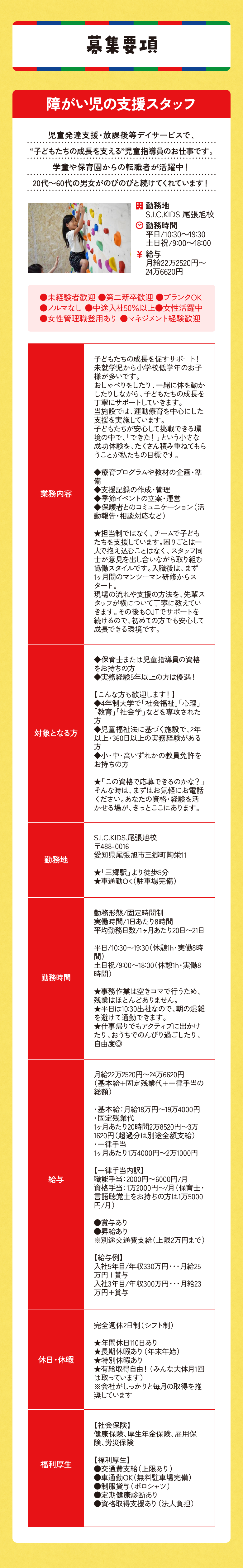 募集要項 障がい児の支援スタッフ 児童発達支援・放課後等デイサービスで、“子どもたちの成長を支える”児童指導員のお仕事です。 学童や保育園からの転職者が活躍中！20代～60代の男女がのびのびと続けてくれています！ ●未経験者歓迎 ●第二新卒歓迎 ●ブランクOK●ノルマなし ●中途入社50％以上●女性活躍中●女性管理職登用あり ●マネジメント経験歓迎20代～60代の男女がのびのびと続けてくれています！学童や保育園からの転職者が活躍中！“子どもたちの成長を支える”児童指導員のお仕事です。児童発達支援・放課後等デイサービスで、勤務地S.I.C.KIDS 尾張旭校勤務時間平日/11:00～19:00土日祝/9:00～17:00給与月給22万〜23.5万円 業務内容 子どもたちの成長を促すサポート！
未就学児から⼩学校低学年のお⼦様が多いです。
おしゃべりをしたり、一緒に体を動かしたりしながら、子どもたちの成長を丁寧にサポートしていきます。
当施設では、運動療育を中心にした支援を実施しています。
子どもたちが安心して挑戦できる環境の中で、「できた！」という小さな成功体験を、たくさん積み重ねてもらうことが私たちの目標です。

◆療育プログラムや教材の企画・準備
◆支援記録の作成・管理
◆季節イベントの立案・運営
◆保護者とのコミュニケーション（活動報告・相談対応など）

★担当制ではなく、チームで子どもたちを支援しています。困りごとは一人で抱え込むことはなく、スタッフ同士が意見を出し合いながら取り組む協働スタイルです。入職後は、まず1ヶ月間のマンツーマン研修からスタート。
現場の流れや支援の方法を、先輩スタッフが横について丁寧に教えていきます。その後もOJTでサポートを続けるので、初めての方でも安心して成長できる環境です。
対象となる方
◆保育士または児童指導員の資格をお持ちの方
◆実務経験5年以上の方は優遇！

【こんな方も歓迎します！】
◆4年制大学で「社会福祉」「心理」「教育」「社会学」などを専攻された方
◆児童福祉法に基づく施設で、2年以上・360日以上の実務経験がある方
◆小・中・高いずれかの教員免許をお持ちの方

★「この資格で応募できるのかな？」そんな時は、まずはお気軽にお電話ください。あなたの資格・経験を活かせる場が、きっとここにあります。勤務地 S.I.C.KIDS.尾張旭校
〒488-0016 
愛知県尾張旭市三郷町陶栄11

★「三郷駅」より徒歩5分　
★車通勤OK（駐車場完備）
勤務時間
勤務形態/固定時間制
実働時間/1日あたり7時間
平均勤務日数/1ヶ月あたり20日〜21日

平日/11:00〜19:00（休憩1h・実働7時間）
土日祝/9:00〜17:00（休憩1h・実働7時間）

★事務作業は空きコマで行うため、残業はほとんどありません。
★平日は11:00出社なので、朝の混雑を避けて通勤できます。
★土日祝は9:00スタートでちょっと早めの出勤にはなりますが、退勤は17:00！
★仕事帰りでもアクティブに出かけたり、おうちでのんびり過ごしたり、自由度◎
給与
月給22万800円〜23万5300円
（基本給+固定残業代+一律手当の総額）

・基本給：月給16万5000円〜17万400円
・固定残業代
1ヶ月あたり20時間3万1800円〜3万3900円（超過分は別途全額支給）
・一律手当
1ヶ月あたり2万4000円〜3万1000円 
皆勤手当：1万円/月 
職能手当：2000円〜6000円/月 
資格手当：1万2000円〜/月（保育士・言語聴覚士をお持ちの方は1万5000円/月）  

●賞与あり 
●昇給あり
※別途交通費支給（上限2万円まで）

【給与例】
入社5年目/年収330万円・・・月給25万円＋賞与  
入社3年目/年収300万円・・・月給23万円＋賞与
休日・休暇
完全週休2日制（シフト制）

★年間休日110日あり
★長期休暇あり（年末年始）
★特別休暇あり
★有給取得自由！（みんな大体月1回は取っています）
※会社がしっかりと毎月の取得を推奨しています
福利厚生
【社会保険】 
健康保険、厚生年金保険、雇用保険、労災保険  

【福利厚生】 
●交通費支給（上限あり）
●車通勤OK（無料駐車場完備）
●制服貸与（ポロシャツ）
●定期健康診断あり 
●資格取得支援あり（法人負担）